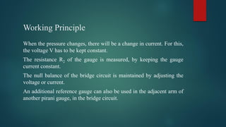 Working Principle
When the pressure changes, there will be a change in current. For this,
the voltage V has to be kept constant.
The resistance R2 of the gauge is measured, by keeping the gauge
current constant.
The null balance of the bridge circuit is maintained by adjusting the
voltage or current.
An additional reference gauge can also be used in the adjacent arm of
another pirani gauge, in the bridge circuit.
 