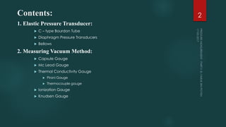 Contents:
1. Elastic Pressure Transducer:
 C – type Bourdon Tube
 Diaphragm Pressure Transducers
 Bellows
2. Measuring Vacuum Method:
 Capsule Gauge
 Mc Leod Gauge
 Thermal Conductivity Gauge
 Pirani Gauge
 Thermocouple gauge
 Ionization Gauge
 Knudsen Gauge
2
 