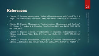  Chapter 12: Pressure Measurement, “Industrial Instrumentation and Control” by S K
Singh. Tata McGraw Hill, 3rd Edition. 2009, New Delhi. ISBN-13: 978-0-07-026222-
5.
 Chapter 10: Pressure Measurement, “Instrumentation, Measurement and Analysis”.
2nd Edition, B C Nakra, K K Chaudhry, Tata McGraw-Hill, New Delhi, 2005. ISBN:
0-07-048296-9.
 Chapter 6: Pressure Sensors, “Fundamentals of Industrial Instrumentation”, 1st
Edition, Alok Barua, Wiley India Pvt. Ltd. New Delhi, 2011. ISBN: 978-81-265-
2882-0.
 Chapter 3: Pressure Measurement, “Principles of Industrial Instrumentation”, 2nd
Edition. D. Patranabis, Tata McGaw-Hill, New Delhi, 2004. ISBN: 0-07-462334-6.
26
 