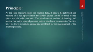 Principle:
As the fluid pressure enters the bourdon tube, it tries to be reformed and
because of a free tip available, this action causes the tip to travel in free
space and the tube unwinds. The simultaneous actions of bending and
tension due to the internal pressure make a non-linear movement of the free
tip. This travel is suitable guided and amplified for the measurement of the
internal pressure.
4
 
