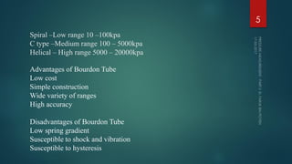 Spiral –Low range 10 –100kpa
C type –Medium range 100 – 5000kpa
Helical – High range 5000 – 20000kpa
Advantages of Bourdon Tube
Low cost
Simple construction
Wide variety of ranges
High accuracy
Disadvantages of Bourdon Tube
Low spring gradient
Susceptible to shock and vibration
Susceptible to hysteresis
5
 
