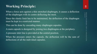 Working Principle:
When a force acts against a thin stretched diaphragm, it causes a deflection
of the diaphragm with its centre deflecting the most.
Since the elastic limit has to be maintained, the deflection of the diaphragm
must be kept in a restricted manner.
This can be done by cascading many diaphragm capsules.
A main capsule is designed by joining two diaphragms at the periphery.
A pressure inlet line is provided at the central position.
When the pressure enters the capsule, the deflection will be the sum of
deflections of all the individual capsules.
8
 