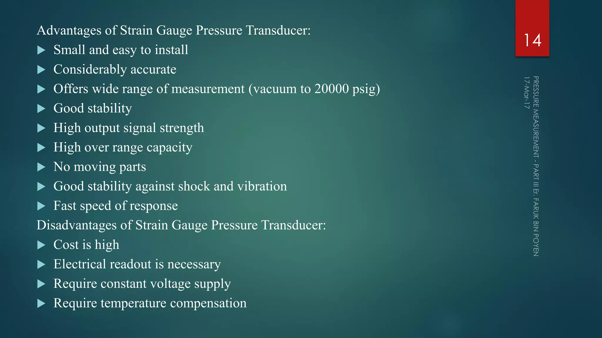 Advantages of Strain Gauge Pressure Transducer:
 Small and easy to install
 Considerably accurate
 Offers wide range of measurement (vacuum to 20000 psig)
 Good stability
 High output signal strength
 High over range capacity
 No moving parts
 Good stability against shock and vibration
 Fast speed of response
Disadvantages of Strain Gauge Pressure Transducer:
 Cost is high
 Electrical readout is necessary
 Require constant voltage supply
 Require temperature compensation
14
 
