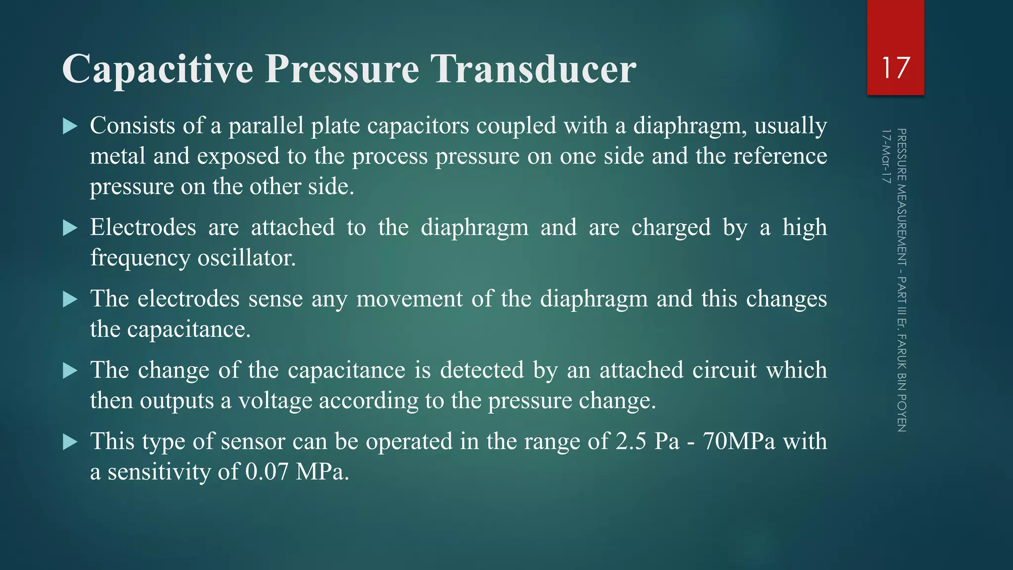 Capacitive Pressure Transducer
 Consists of a parallel plate capacitors coupled with a diaphragm, usually
metal and exposed to the process pressure on one side and the reference
pressure on the other side.
 Electrodes are attached to the diaphragm and are charged by a high
frequency oscillator.
 The electrodes sense any movement of the diaphragm and this changes
the capacitance.
 The change of the capacitance is detected by an attached circuit which
then outputs a voltage according to the pressure change.
 This type of sensor can be operated in the range of 2.5 Pa - 70MPa with
a sensitivity of 0.07 MPa.
17
 