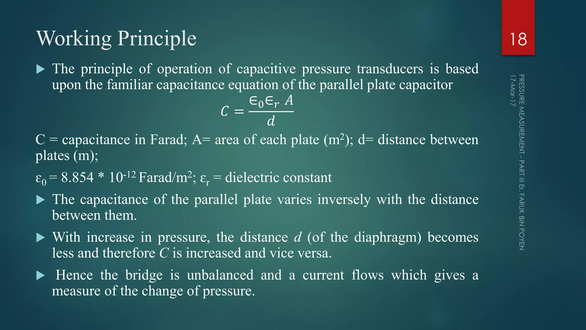 Working Principle
 The principle of operation of capacitive pressure transducers is based
upon the familiar capacitance equation of the parallel plate capacitor
𝐶 =
∈0∈ 𝑟 𝐴
𝑑
C = capacitance in Farad; A= area of each plate (m2); d= distance between
plates (m);
ɛ0 = 8.854 * 10-12 Farad/m2; ɛr = dielectric constant
 The capacitance of the parallel plate varies inversely with the distance
between them.
 With increase in pressure, the distance d (of the diaphragm) becomes
less and therefore C is increased and vice versa.
 Hence the bridge is unbalanced and a current flows which gives a
measure of the change of pressure.
18
 