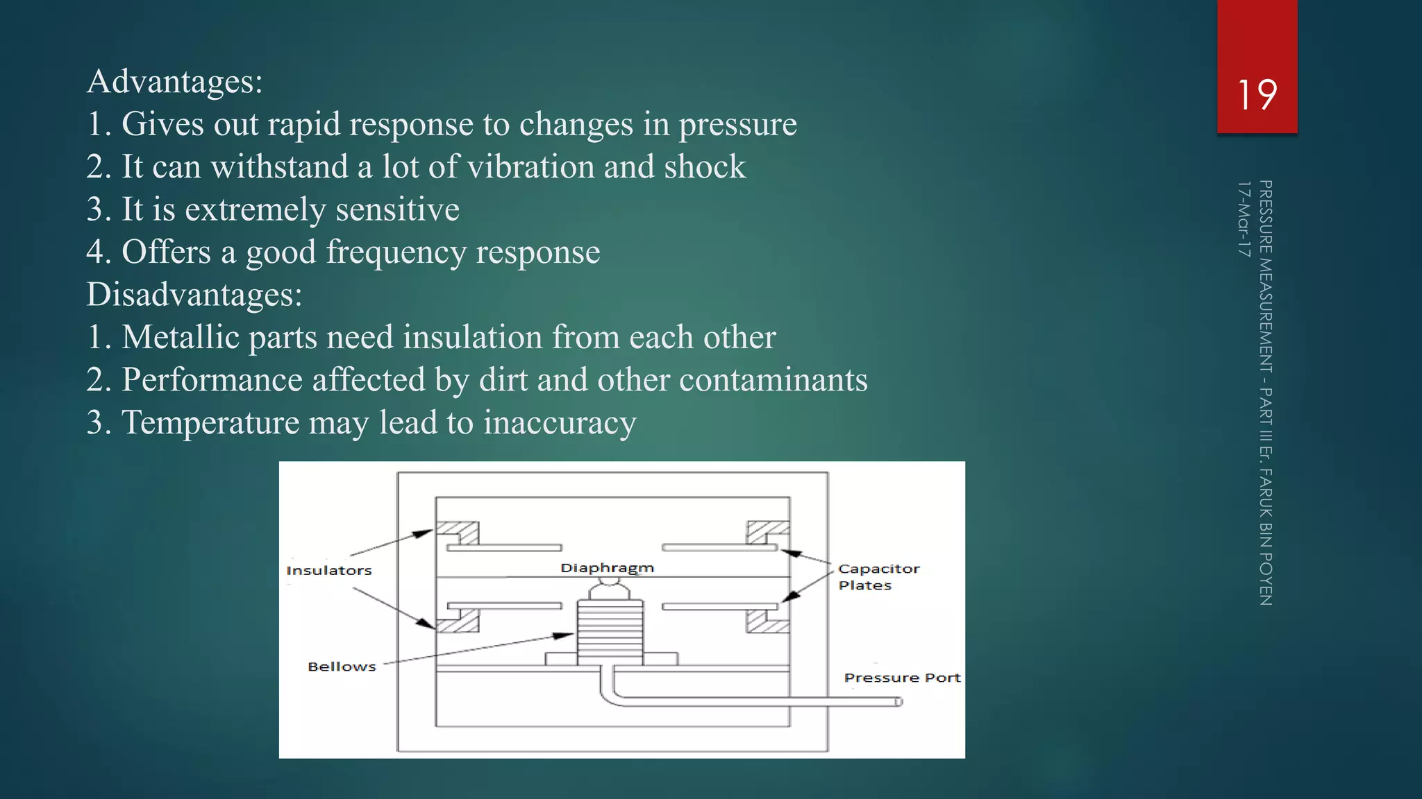 Advantages:
1. Gives out rapid response to changes in pressure
2. It can withstand a lot of vibration and shock
3. It is extremely sensitive
4. Offers a good frequency response
Disadvantages:
1. Metallic parts need insulation from each other
2. Performance affected by dirt and other contaminants
3. Temperature may lead to inaccuracy
19
 