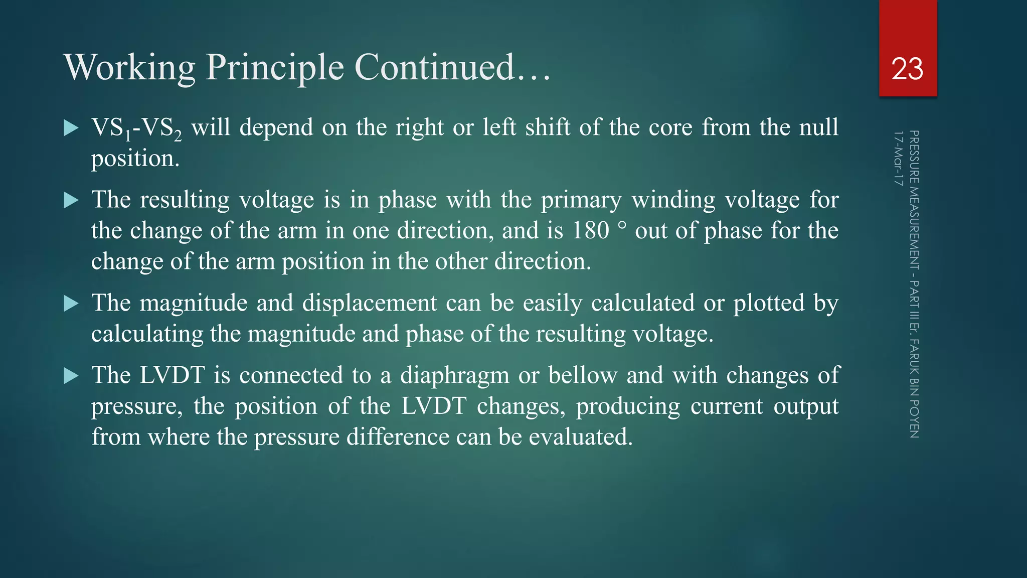 Working Principle Continued…
 VS1-VS2 will depend on the right or left shift of the core from the null
position.
 The resulting voltage is in phase with the primary winding voltage for
the change of the arm in one direction, and is 180 ° out of phase for the
change of the arm position in the other direction.
 The magnitude and displacement can be easily calculated or plotted by
calculating the magnitude and phase of the resulting voltage.
 The LVDT is connected to a diaphragm or bellow and with changes of
pressure, the position of the LVDT changes, producing current output
from where the pressure difference can be evaluated.
23
 
