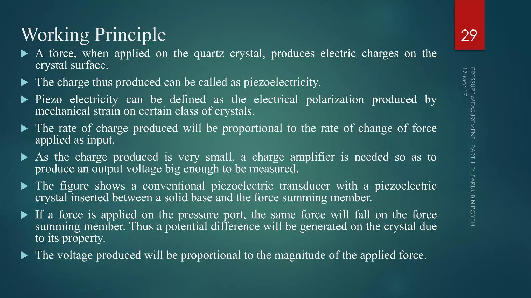Working Principle
 A force, when applied on the quartz crystal, produces electric charges on the
crystal surface.
 The charge thus produced can be called as piezoelectricity.
 Piezo electricity can be defined as the electrical polarization produced by
mechanical strain on certain class of crystals.
 The rate of charge produced will be proportional to the rate of change of force
applied as input.
 As the charge produced is very small, a charge amplifier is needed so as to
produce an output voltage big enough to be measured.
 The figure shows a conventional piezoelectric transducer with a piezoelectric
crystal inserted between a solid base and the force summing member.
 If a force is applied on the pressure port, the same force will fall on the force
summing member. Thus a potential difference will be generated on the crystal due
to its property.
 The voltage produced will be proportional to the magnitude of the applied force.
29
 