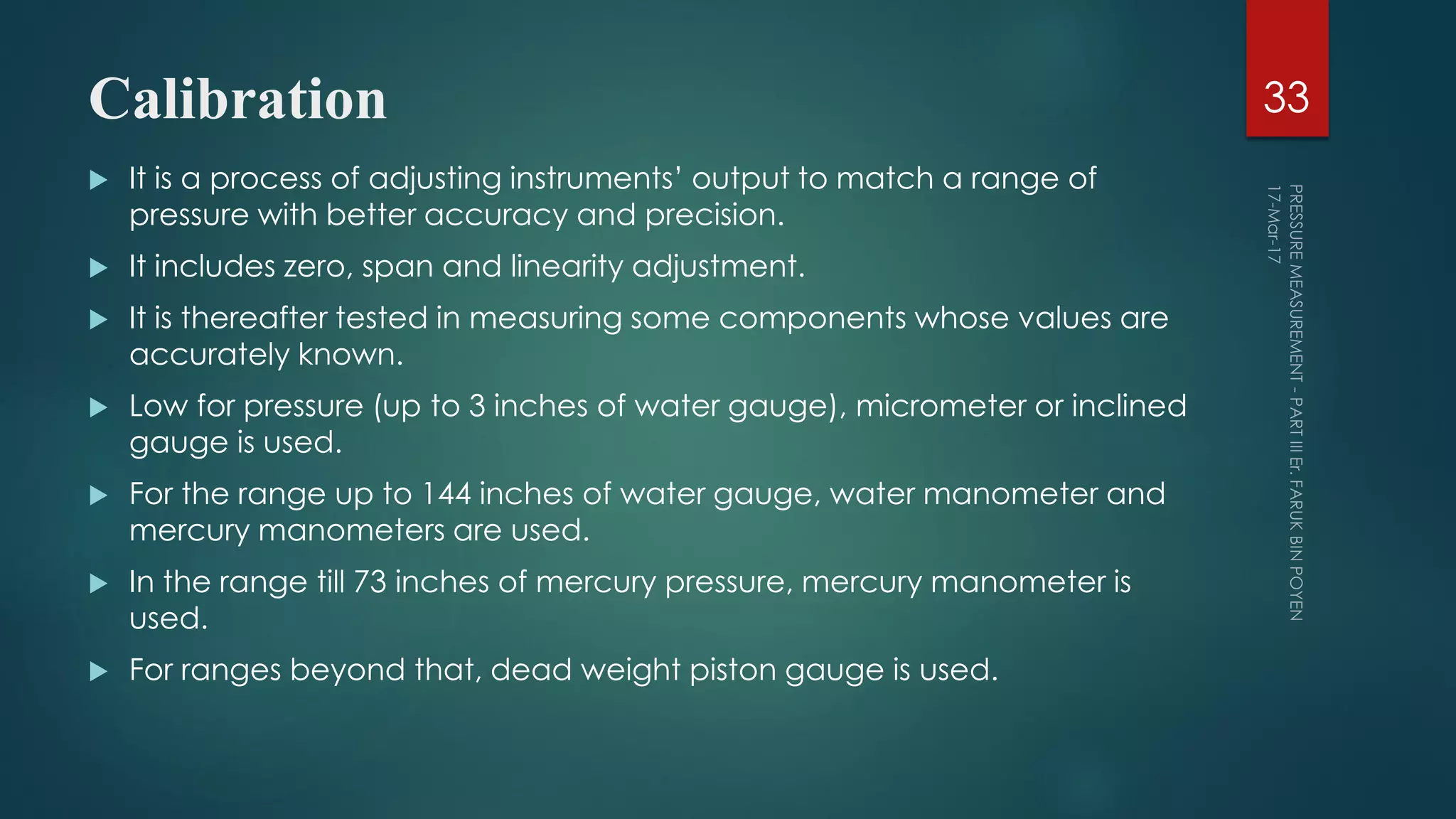 Calibration
 It is a process of adjusting instruments’ output to match a range of
pressure with better accuracy and precision.
 It includes zero, span and linearity adjustment.
 It is thereafter tested in measuring some components whose values are
accurately known.
 Low for pressure (up to 3 inches of water gauge), micrometer or inclined
gauge is used.
 For the range up to 144 inches of water gauge, water manometer and
mercury manometers are used.
 In the range till 73 inches of mercury pressure, mercury manometer is
used.
 For ranges beyond that, dead weight piston gauge is used.
33
 