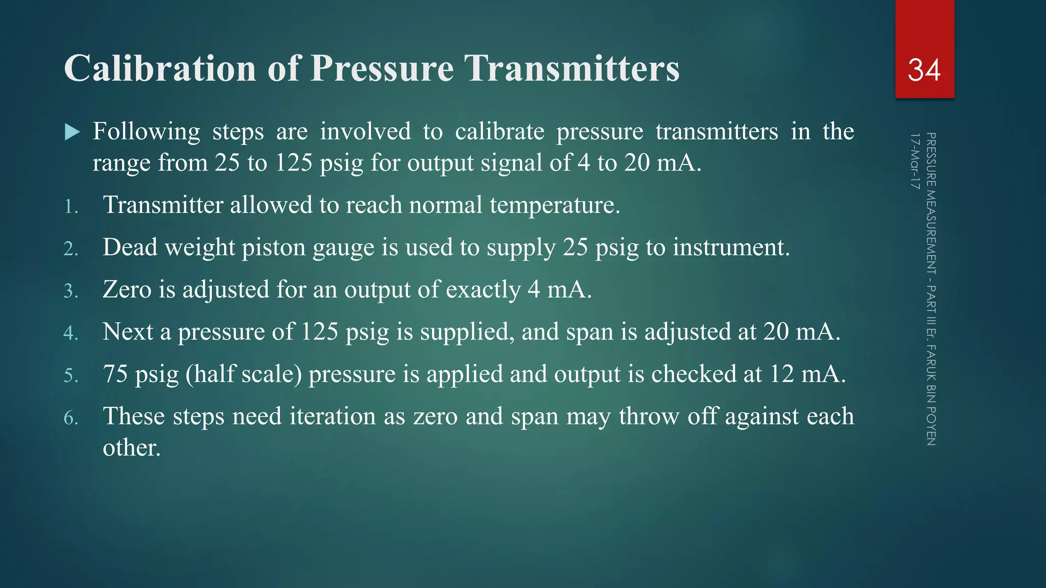 Calibration of Pressure Transmitters
 Following steps are involved to calibrate pressure transmitters in the
range from 25 to 125 psig for output signal of 4 to 20 mA.
1. Transmitter allowed to reach normal temperature.
2. Dead weight piston gauge is used to supply 25 psig to instrument.
3. Zero is adjusted for an output of exactly 4 mA.
4. Next a pressure of 125 psig is supplied, and span is adjusted at 20 mA.
5. 75 psig (half scale) pressure is applied and output is checked at 12 mA.
6. These steps need iteration as zero and span may throw off against each
other.
34
 