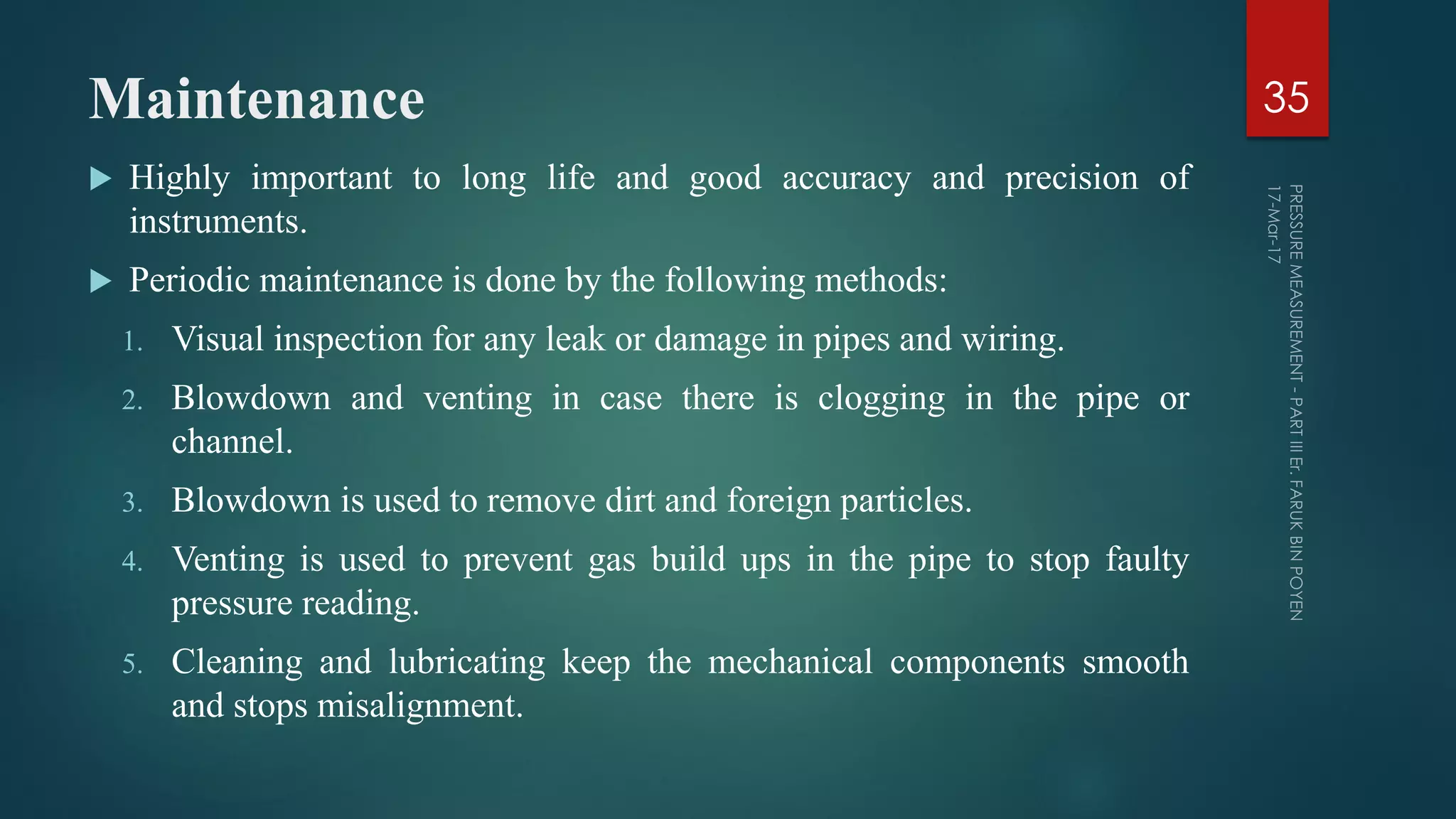 Maintenance
 Highly important to long life and good accuracy and precision of
instruments.
 Periodic maintenance is done by the following methods:
1. Visual inspection for any leak or damage in pipes and wiring.
2. Blowdown and venting in case there is clogging in the pipe or
channel.
3. Blowdown is used to remove dirt and foreign particles.
4. Venting is used to prevent gas build ups in the pipe to stop faulty
pressure reading.
5. Cleaning and lubricating keep the mechanical components smooth
and stops misalignment.
35
 