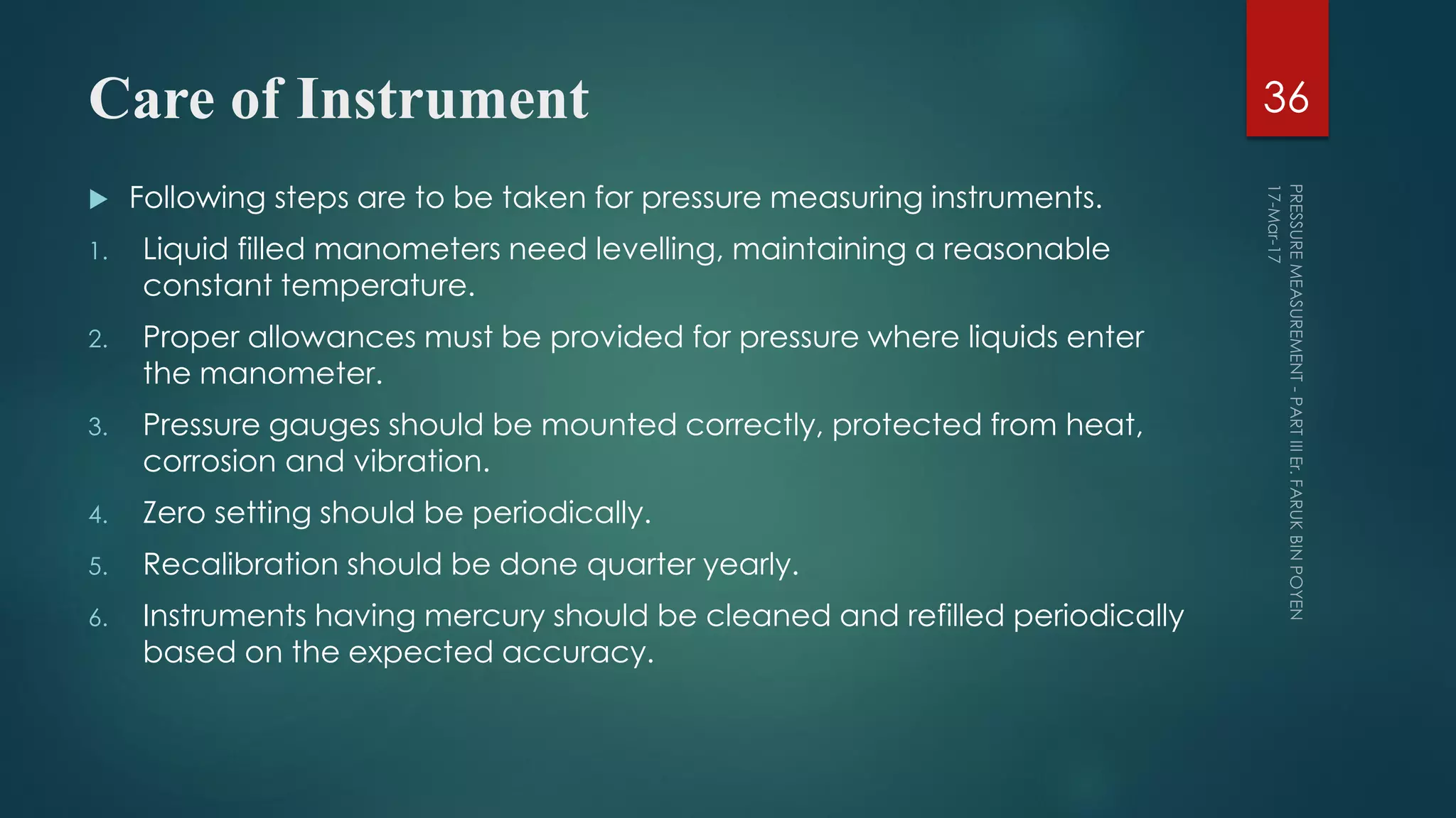 Care of Instrument
 Following steps are to be taken for pressure measuring instruments.
1. Liquid filled manometers need levelling, maintaining a reasonable
constant temperature.
2. Proper allowances must be provided for pressure where liquids enter
the manometer.
3. Pressure gauges should be mounted correctly, protected from heat,
corrosion and vibration.
4. Zero setting should be periodically.
5. Recalibration should be done quarter yearly.
6. Instruments having mercury should be cleaned and refilled periodically
based on the expected accuracy.
36
 