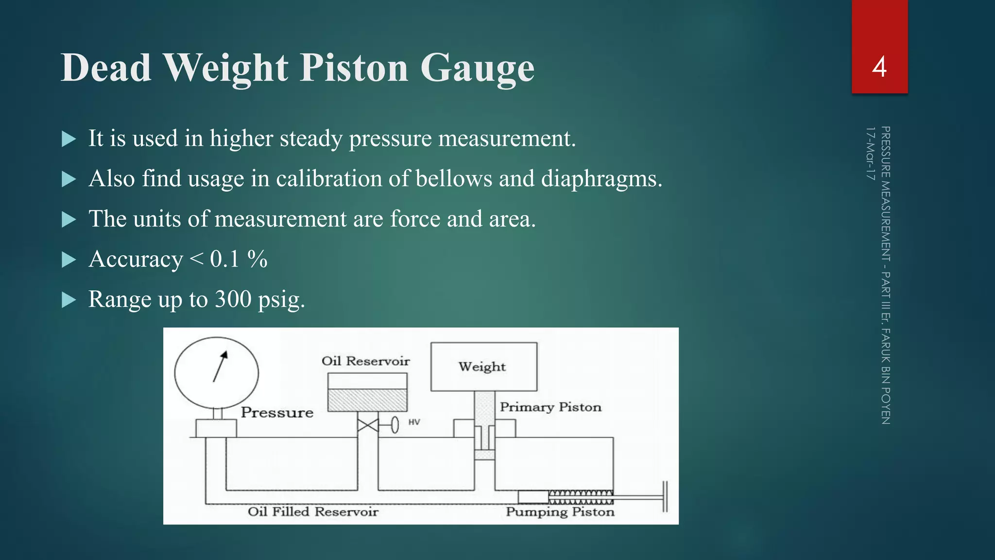 Dead Weight Piston Gauge
 It is used in higher steady pressure measurement.
 Also find usage in calibration of bellows and diaphragms.
 The units of measurement are force and area.
 Accuracy < 0.1 %
 Range up to 300 psig.
4
 