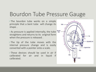 Bourdon Tube Pressure Gauge
The bourdon tube works on a simple
principle that a bent tube will change its
shape .
As pressure is applied internally, the tube
straightens and returns to its original form
when the pressure is released .
The tip of the tube moves with the
internal pressure change and is easily
converted with a pointer onto a scale.
These devices should be used in air if
calibrated for air and in liquid if
calibrated.
 