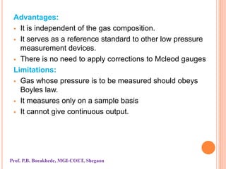 Advantages:
 It is independent of the gas composition.
 It serves as a reference standard to other low pressure
measurement devices.
 There is no need to apply corrections to Mcleod gauges
Limitations:
 Gas whose pressure is to be measured should obeys
Boyles law.
 It measures only on a sample basis
 It cannot give continuous output.
Prof. P.B. Borakhede, MGI-COET, Shegaon
 