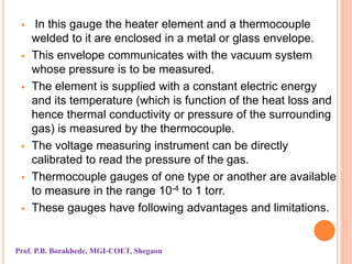  In this gauge the heater element and a thermocouple
welded to it are enclosed in a metal or glass envelope.
 This envelope communicates with the vacuum system
whose pressure is to be measured.
 The element is supplied with a constant electric energy
and its temperature (which is function of the heat loss and
hence thermal conductivity or pressure of the surrounding
gas) is measured by the thermocouple.
 The voltage measuring instrument can be directly
calibrated to read the pressure of the gas.
 Thermocouple gauges of one type or another are available
to measure in the range 10-4 to 1 torr.
 These gauges have following advantages and limitations.
Prof. P.B. Borakhede, MGI-COET, Shegaon
 