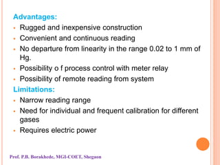 Advantages:
 Rugged and inexpensive construction
 Convenient and continuous reading
 No departure from linearity in the range 0.02 to 1 mm of
Hg.
 Possibility o f process control with meter relay
 Possibility of remote reading from system
Limitations:
 Narrow reading range
 Need for individual and frequent calibration for different
gases
 Requires electric power
Prof. P.B. Borakhede, MGI-COET, Shegaon
 