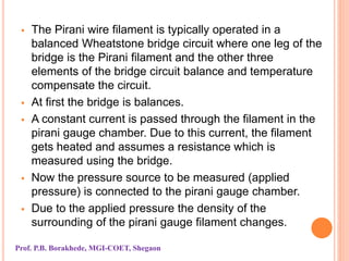  The Pirani wire filament is typically operated in a
balanced Wheatstone bridge circuit where one leg of the
bridge is the Pirani filament and the other three
elements of the bridge circuit balance and temperature
compensate the circuit.
 At first the bridge is balances.
 A constant current is passed through the filament in the
pirani gauge chamber. Due to this current, the filament
gets heated and assumes a resistance which is
measured using the bridge.
 Now the pressure source to be measured (applied
pressure) is connected to the pirani gauge chamber.
 Due to the applied pressure the density of the
surrounding of the pirani gauge filament changes.
Prof. P.B. Borakhede, MGI-COET, Shegaon
 