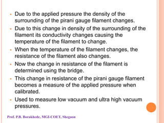  Due to the applied pressure the density of the
surrounding of the pirani gauge filament changes.
 Due to this change in density of the surrounding of the
filament its conductivity changes causing the
temperature of the filament to change.
 When the temperature of the filament changes, the
resistance of the filament also changes.
 Now the change in resistance of the filament is
determined using the bridge.
 This change in resistance of the pirani gauge filament
becomes a measure of the applied pressure when
calibrated.
 Used to measure low vacuum and ultra high vacuum
pressures.
Prof. P.B. Borakhede, MGI-COET, Shegaon
 