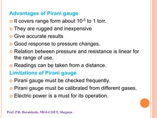 Advantages of Pirani gauge
 It covers range form about 10-5 to 1 torr.
 They are rugged and inexpensive
 Give accurate results
 Good response to pressure changes.
 Relation between pressure and resistance is linear for
the range of use.
 Readings can be taken from a distance.
Limitations of Pirani gauge
 Pirani gauge must be checked frequently.
 Pirani gauge must be calibrated from different gases.
 Electric power is a must for its operation.
Prof. P.B. Borakhede, MGI-COET, Shegaon
 
