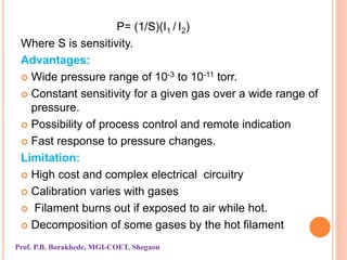 P= (1/S)(I1 / I2)
Where S is sensitivity.
Advantages:
 Wide pressure range of 10-3 to 10-11 torr.
 Constant sensitivity for a given gas over a wide range of
pressure.
 Possibility of process control and remote indication
 Fast response to pressure changes.
Limitation:
 High cost and complex electrical circuitry
 Calibration varies with gases
 Filament burns out if exposed to air while hot.
 Decomposition of some gases by the hot filament
Prof. P.B. Borakhede, MGI-COET, Shegaon
 
