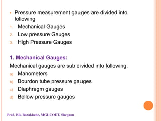  Pressure measurement gauges are divided into
following
1. Mechanical Gauges
2. Low pressure Gauges
3. High Pressure Gauges
1. Mechanical Gauges:
Mechanical gauges are sub divided into following:
a) Manometers
b) Bourdon tube pressure gauges
c) Diaphragm gauges
d) Bellow pressure gauges
Prof. P.B. Borakhede, MGI-COET, Shegaon
 