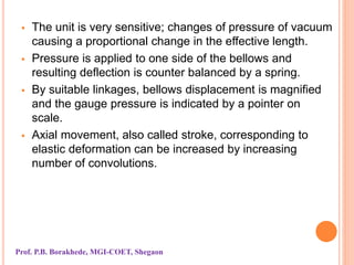  The unit is very sensitive; changes of pressure of vacuum
causing a proportional change in the effective length.
 Pressure is applied to one side of the bellows and
resulting deflection is counter balanced by a spring.
 By suitable linkages, bellows displacement is magnified
and the gauge pressure is indicated by a pointer on
scale.
 Axial movement, also called stroke, corresponding to
elastic deformation can be increased by increasing
number of convolutions.
Prof. P.B. Borakhede, MGI-COET, Shegaon
 