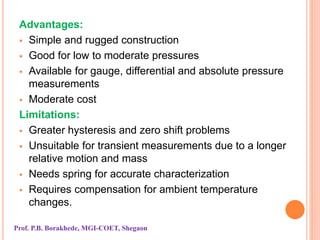 Advantages:
 Simple and rugged construction
 Good for low to moderate pressures
 Available for gauge, differential and absolute pressure
measurements
 Moderate cost
Limitations:
 Greater hysteresis and zero shift problems
 Unsuitable for transient measurements due to a longer
relative motion and mass
 Needs spring for accurate characterization
 Requires compensation for ambient temperature
changes.
Prof. P.B. Borakhede, MGI-COET, Shegaon
 