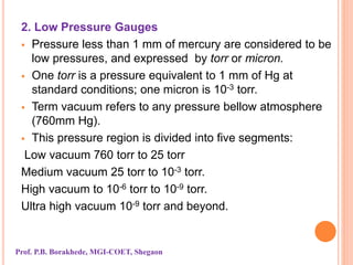 2. Low Pressure Gauges
 Pressure less than 1 mm of mercury are considered to be
low pressures, and expressed by torr or micron.
 One torr is a pressure equivalent to 1 mm of Hg at
standard conditions; one micron is 10-3 torr.
 Term vacuum refers to any pressure bellow atmosphere
(760mm Hg).
 This pressure region is divided into five segments:
Low vacuum 760 torr to 25 torr
Medium vacuum 25 torr to 10-3 torr.
High vacuum to 10-6 torr to 10-9 torr.
Ultra high vacuum 10-9 torr and beyond.
Prof. P.B. Borakhede, MGI-COET, Shegaon
 