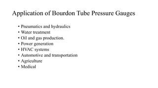 Application of Bourdon Tube Pressure Gauges
• Pneumatics and hydraulics
• Water treatment
• Oil and gas production.
• Power generation
• HVAC systems
• Automotive and transportation
• Agriculture
• Medical
 