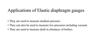 Applications of Elastic diaphragm gauges
• They are used to measure medium pressure.
• They can also be used to measure low pressures including vacuum.
• They are used to measure draft in chimneys of boilers.
 