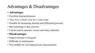 Advantages & Disadvantages
• Advantages
• Excellent load performance
• They have a linear scale for a wide range
• Suitable for measuring absolute and differential pressure
• Best advantage is they cost less
• Can be used to measure viscous and slurry materials
• Disadvantages
• Impact-resistant is not good
• Difficulty in maintenance
• Not suitable for very high pressure measurements
 