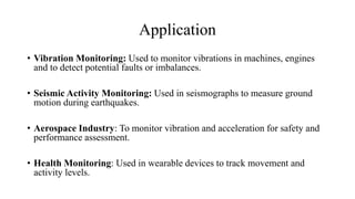 Application
• Vibration Monitoring: Used to monitor vibrations in machines, engines
and to detect potential faults or imbalances.
• Seismic Activity Monitoring: Used in seismographs to measure ground
motion during earthquakes.
• Aerospace Industry: To monitor vibration and acceleration for safety and
performance assessment.
• Health Monitoring: Used in wearable devices to track movement and
activity levels.
 
