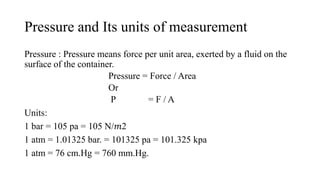 Pressure and Its units of measurement
Pressure : Pressure means force per unit area, exerted by a fluid on the
surface of the container.
Pressure = Force / Area
Or
P = F / A
Units:
1 bar = 105 pa = 105 N/𝑚2
1 atm = 1.01325 bar. = 101325 pa = 101.325 kpa
1 atm = 76 cm.Hg = 760 mm.Hg.
 