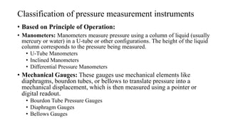 Classification of pressure measurement instruments
• Based on Principle of Operation:
• Manometers: Manometers measure pressure using a column of liquid (usually
mercury or water) in a U-tube or other configurations. The height of the liquid
column corresponds to the pressure being measured.
• U-Tube Manometers
• Inclined Manometers
• Differential Pressure Manometers
• Mechanical Gauges: These gauges use mechanical elements like
diaphragms, bourdon tubes, or bellows to translate pressure into a
mechanical displacement, which is then measured using a pointer or
digital readout.
• Bourdon Tube Pressure Gauges
• Diaphragm Gauges
• Bellows Gauges
 