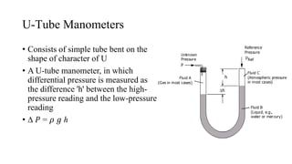 U-Tube Manometers
• Consists of simple tube bent on the
shape of character of U
• A U-tube manometer, in which
differential pressure is measured as
the difference 'h' between the high-
pressure reading and the low-pressure
reading
• ∆ 𝑃 = 𝜌 𝑔 ℎ
 