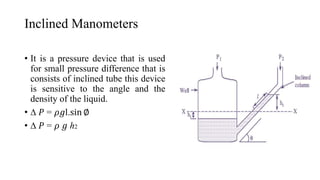 Inclined Manometers
• It is a pressure device that is used
for small pressure difference that is
consists of inclined tube this device
is sensitive to the angle and the
density of the liquid.
• ∆ 𝑃 = 𝜌𝑔l.sin ∅
• ∆ 𝑃 = 𝜌 𝑔 ℎ2
 