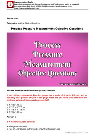 Instrumentation Tools
Learn Instrumentation and Control Engineering. Inst Tools covers topics of Industrial
Instrumentation, PLC, DCS, SCADA, Field Instruments, Analyzers and so on.
https://instrumentationtools.com
Author: userr
Categories: Multiple Choice Questions
Process Pressure Measurement Objective Questions
Process Pressure Measurement Objective Questions
1. An ordinary commercial Bourdon gauge has a scale of 0 psi to 250 psi, and an
accuracy of ±1 percent of span. If the gauge reads 175 psi, within what maximum and
minimum values will the correct pressure fall?
a. 1.74 to 1.76 psi
b. 1.72.5 to 1.77.5 psi
c. 1.76.5 to 1.78.5 psi
d. 1.79 to 1.80 psi
Answer: b
2. A manometer, read carefully:
a. Always has zero error
b. Has an error caused by the liquid’s impurity unless corrected
InstrumentationTools.com
InstrumentationTools.com
 
