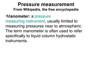 Pressure measurement
From Wikipedia, the free encyclopedia
•Manometer: a pressure
measuring instrument, usually limited to
measuring pressures near to atmospheric.
The term manometer is often used to refer
specifically to liquid column hydrostatic
instruments.
 