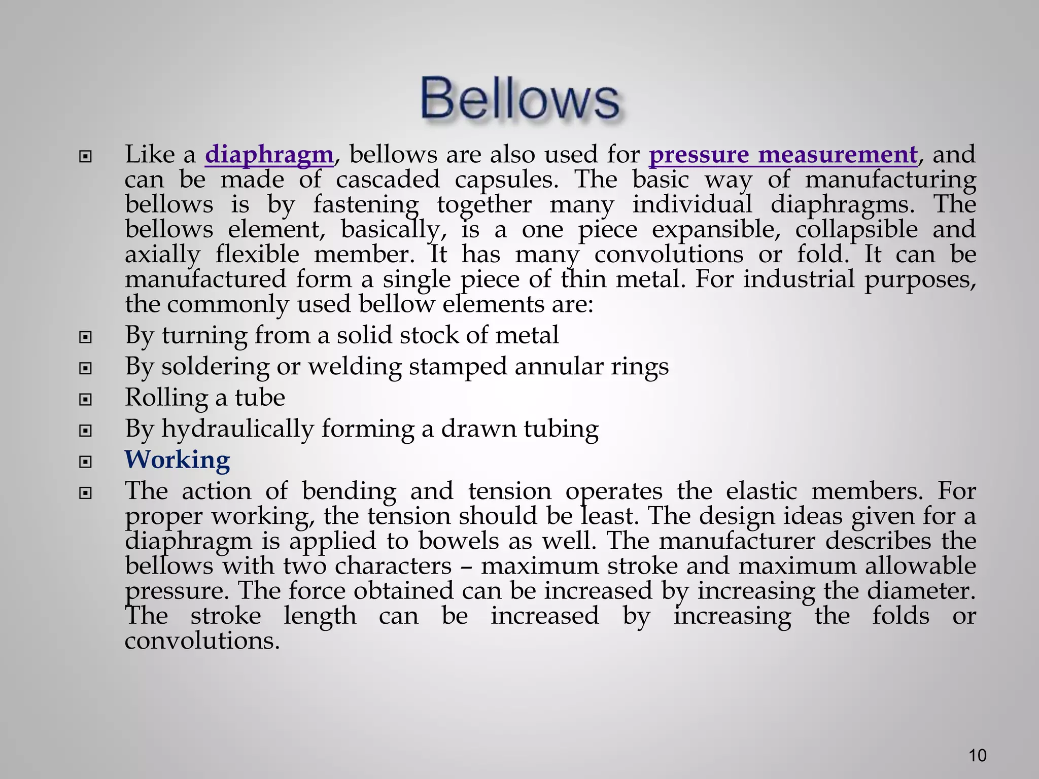  Like a diaphragm, bellows are also used for pressure measurement, and
can be made of cascaded capsules. The basic way of manufacturing
bellows is by fastening together many individual diaphragms. The
bellows element, basically, is a one piece expansible, collapsible and
axially flexible member. It has many convolutions or fold. It can be
manufactured form a single piece of thin metal. For industrial purposes,
the commonly used bellow elements are:
 By turning from a solid stock of metal
 By soldering or welding stamped annular rings
 Rolling a tube
 By hydraulically forming a drawn tubing
 Working
 The action of bending and tension operates the elastic members. For
proper working, the tension should be least. The design ideas given for a
diaphragm is applied to bowels as well. The manufacturer describes the
bellows with two characters – maximum stroke and maximum allowable
pressure. The force obtained can be increased by increasing the diameter.
The stroke length can be increased by increasing the folds or
convolutions.
10
 