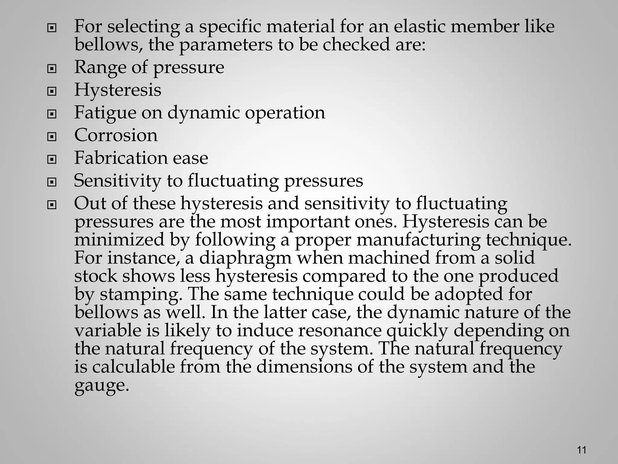  For selecting a specific material for an elastic member like
bellows, the parameters to be checked are:
 Range of pressure
 Hysteresis
 Fatigue on dynamic operation
 Corrosion
 Fabrication ease
 Sensitivity to fluctuating pressures
 Out of these hysteresis and sensitivity to fluctuating
pressures are the most important ones. Hysteresis can be
minimized by following a proper manufacturing technique.
For instance, a diaphragm when machined from a solid
stock shows less hysteresis compared to the one produced
by stamping. The same technique could be adopted for
bellows as well. In the latter case, the dynamic nature of the
variable is likely to induce resonance quickly depending on
the natural frequency of the system. The natural frequency
is calculable from the dimensions of the system and the
gauge.
11
 