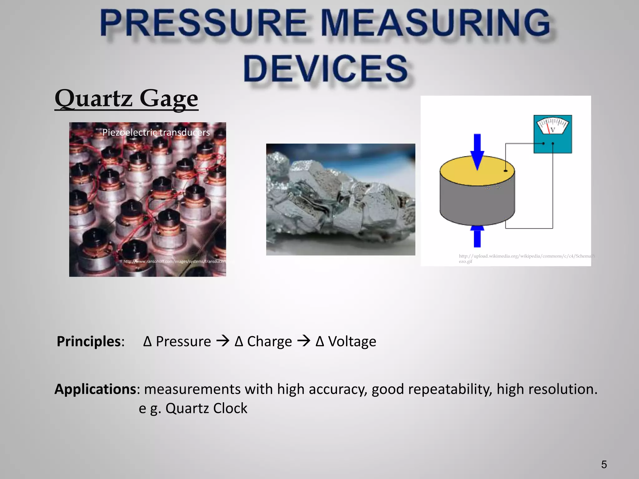 5
Quartz Gage
Applications: measurements with high accuracy, good repeatability, high resolution.
e g. Quartz Clock
Principles: ∆ Pressure  ∆ Charge  ∆ Voltage
http://www.ransohoff.com/images/systems/transducerlgr.jpg
Piezoelectric transducers
http://upload.wikimedia.org/wikipedia/commons/c/c4/SchemaPi
ezo.gif
 