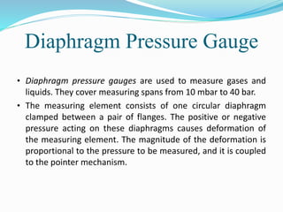 Diaphragm Pressure Gauge
• Diaphragm pressure gauges are used to measure gases and
liquids. They cover measuring spans from 10 mbar to 40 bar.
• The measuring element consists of one circular diaphragm
clamped between a pair of flanges. The positive or negative
pressure acting on these diaphragms causes deformation of
the measuring element. The magnitude of the deformation is
proportional to the pressure to be measured, and it is coupled
to the pointer mechanism.
 