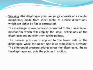 • Working:-The diaphragm pressure gauge consists of a circular
membrane, made from sheet metal of precise dimensions,
which can either be flat or corrugated.
The diaphragm is mechanically connected to the transmission
mechanism which will amplify the small deflections of the
diaphragm and transfer them to the pointer.
The process pressure is applied to the lower side of the
diaphragm, while the upper side is at atmospheric pressure.
The differential pressure arising across the diaphragm, lifts up
the diaphragm and puts the pointer in motion.
 