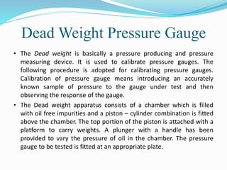 Dead Weight Pressure Gauge
• The Dead weight is basically a pressure producing and pressure
measuring device. It is used to calibrate pressure gauges. The
following procedure is adopted for calibrating pressure gauges.
Calibration of pressure gauge means introducing an accurately
known sample of pressure to the gauge under test and then
observing the response of the gauge.
• The Dead weight apparatus consists of a chamber which is filled
with oil free impurities and a piston – cylinder combination is fitted
above the chamber. The top portion of the piston is attached with a
platform to carry weights. A plunger with a handle has been
provided to vary the pressure of oil in the chamber. The pressure
gauge to be tested is fitted at an appropriate plate.
 