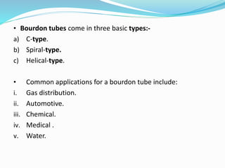 • Bourdon tubes come in three basic types:-
a) C-type.
b) Spiral-type.
c) Helical-type.
• Common applications for a bourdon tube include:
i. Gas distribution.
ii. Automotive.
iii. Chemical.
iv. Medical .
v. Water.
 