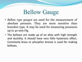Bellow Gauge
• Bellow type gauges are used for the measurement of
absolute pressure. They are more sensitive than
bourdon type. It may be used for measuring pressures
up to 40 mm Hg.
• The bellows are made up of an alloy with high strength
and ductility. It should have very little hysteresis effect.
Commonly brass or phosphor bronze is used for making
bellows.
 