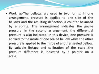 • Working:-The bellows are used in two forms. In one
arrangement, pressure is applied to one side of the
bellows and the resulting deflection is counter balanced
by a spring. This arrangement indicates the gauge
pressure. In the second arrangement, the differential
pressure is also indicated. In this device, one pressure is
applied to the inside of one sealed bellow while the other
pressure is applied to the inside of another sealed bellow.
By suitable linkage and calibration of the scale ,the
pressure difference is indicated by a pointer on a
scale.
 