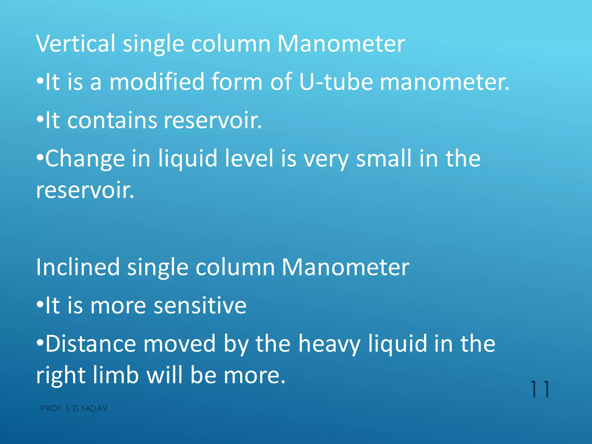 Vertical single column Manometer
•It is a modified form of U-tube manometer.
•It contains reservoir.
•Change in liquid level is very small in the
reservoir.
Inclined single column Manometer
•It is more sensitive
•Distance moved by the heavy liquid in the
right limb will be more.
PROF. S D YADAV
11
 
