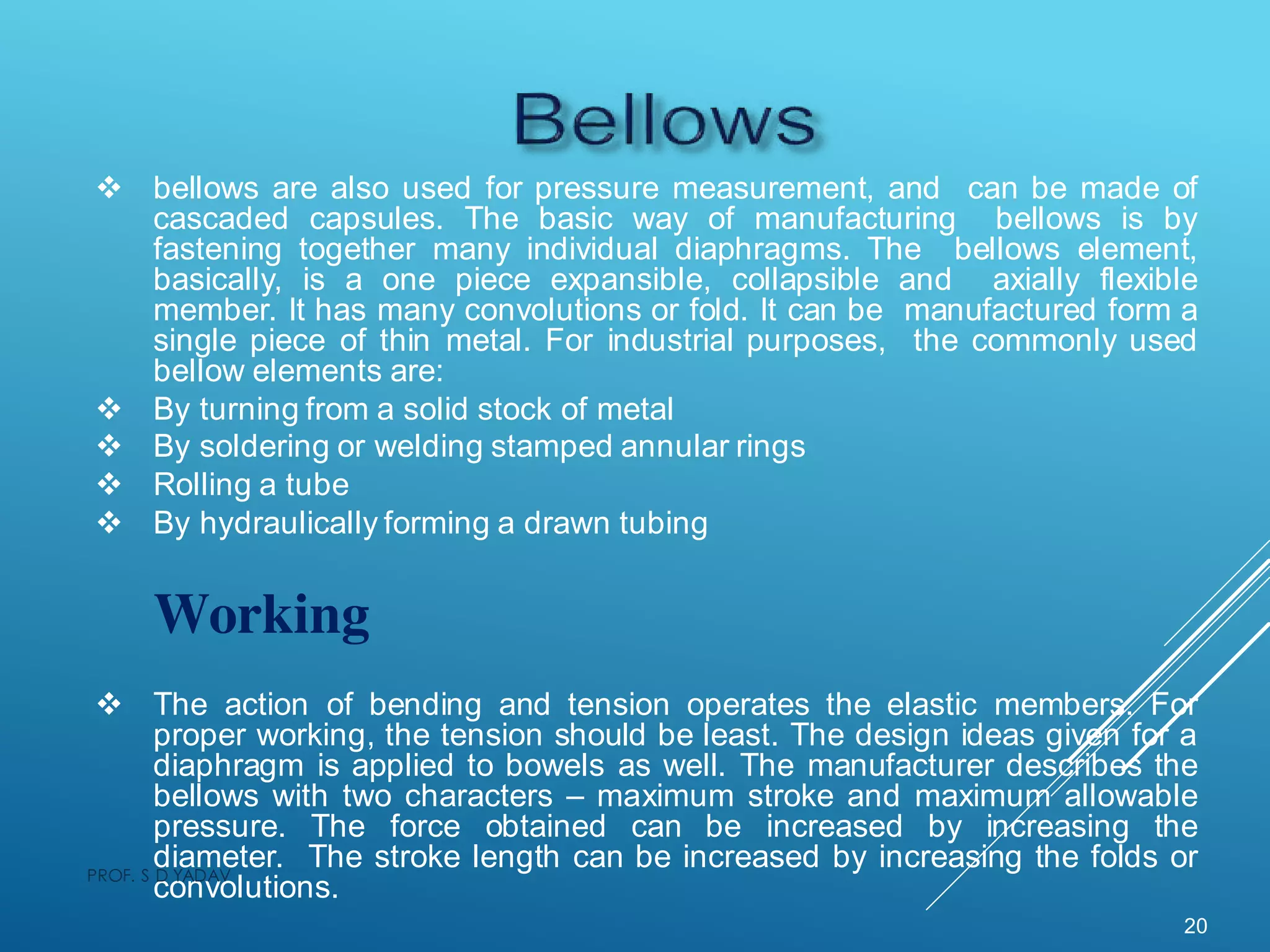  bellows are also used for pressure measurement, and can be made of
cascaded capsules. The basic way of manufacturing bellows is by
fastening together many individual diaphragms. The bellows element,
basically, is a one piece expansible, collapsible and axially flexible
member. It has many convolutions or fold. It can be manufactured form a
single piece of thin metal. For industrial purposes, the commonly used
bellow elements are:
 By turning from a solid stock of metal
 By soldering or welding stamped annular rings
 Rolling a tube
 By hydraulically forming a drawn tubing
Working
 The action of bending and tension operates the elastic members. For
proper working, the tension should be least. The design ideas given for a
diaphragm is applied to bowels as well. The manufacturer describes the
bellows with two characters – maximum stroke and maximum allowable
pressure. The force obtained can be increased by increasing the
diameter. The stroke length can be increased by increasing the folds or
convolutions.
20
PROF. S D YADAV
 